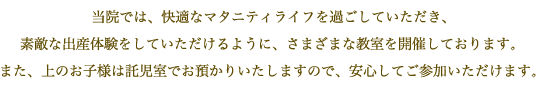 当院では、快適なマタニティライフを過ごしていただき、素敵な出産体験をしていただけるように、さまざまな教室を開催しております。また、上のお子様は託児室でお預かりいたしますので、安心してご参加いただけます。